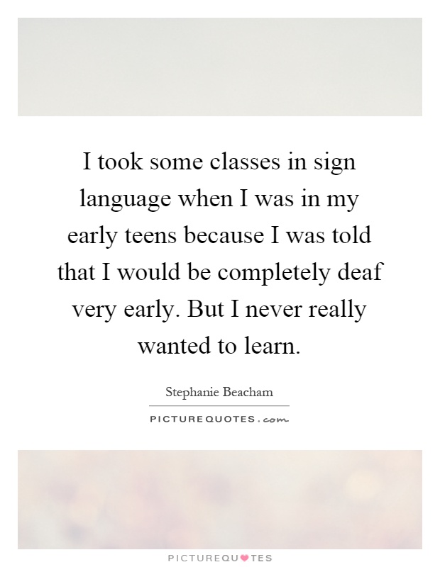I took some classes in sign language when I was in my early teens because I was told that I would be completely deaf very early. But I never really wanted to learn Picture Quote #1