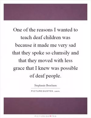 One of the reasons I wanted to teach deaf children was because it made me very sad that they spoke so clumsily and that they moved with less grace that I knew was possible of deaf people Picture Quote #1