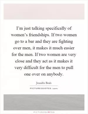 I’m just talking specifically of women’s friendships. If two women go to a bar and they are fighting over men, it makes it much easier for the men. If two women are very close and they act as it makes it very difficult for the men to pull one over on anybody Picture Quote #1