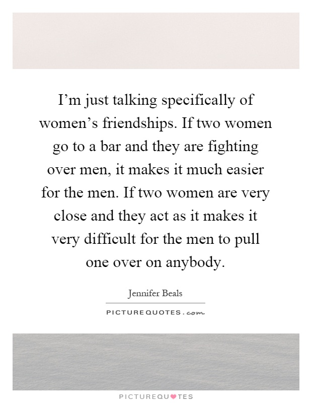 I'm just talking specifically of women's friendships. If two women go to a bar and they are fighting over men, it makes it much easier for the men. If two women are very close and they act as it makes it very difficult for the men to pull one over on anybody Picture Quote #1