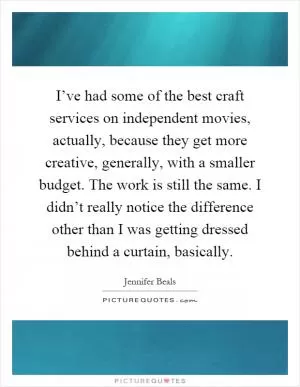 I’ve had some of the best craft services on independent movies, actually, because they get more creative, generally, with a smaller budget. The work is still the same. I didn’t really notice the difference other than I was getting dressed behind a curtain, basically Picture Quote #1