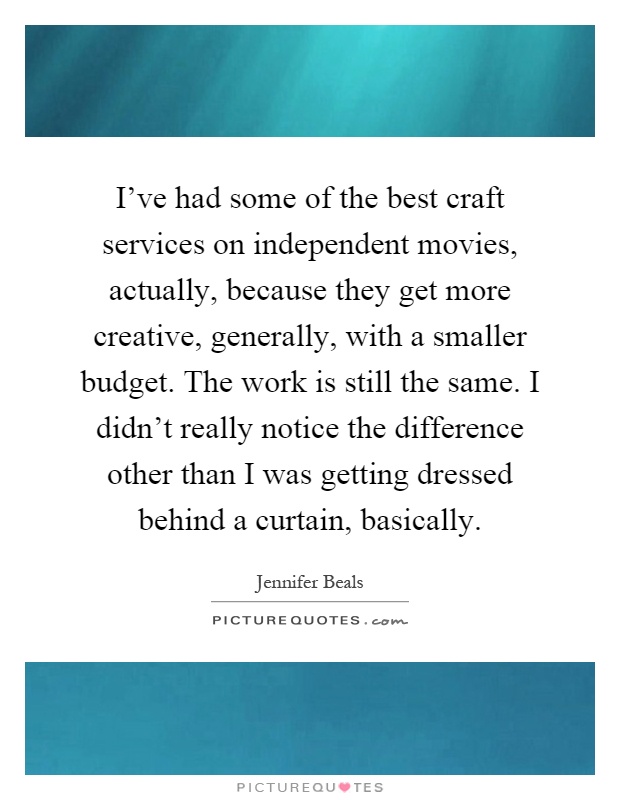 I've had some of the best craft services on independent movies, actually, because they get more creative, generally, with a smaller budget. The work is still the same. I didn't really notice the difference other than I was getting dressed behind a curtain, basically Picture Quote #1