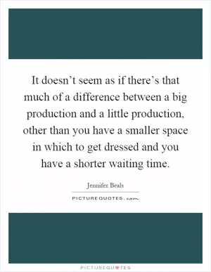 It doesn’t seem as if there’s that much of a difference between a big production and a little production, other than you have a smaller space in which to get dressed and you have a shorter waiting time Picture Quote #1