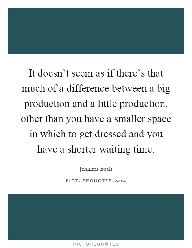 It doesn't seem as if there's that much of a difference between a big production and a little production, other than you have a smaller space in which to get dressed and you have a shorter waiting time Picture Quote #1