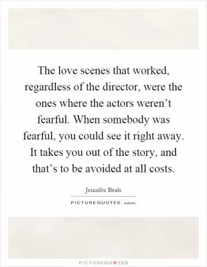The love scenes that worked, regardless of the director, were the ones where the actors weren’t fearful. When somebody was fearful, you could see it right away. It takes you out of the story, and that’s to be avoided at all costs Picture Quote #1