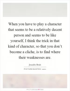 When you have to play a character that seems to be a relatively decent person and seems to be like yourself, I think the trick in that kind of character, so that you don’t become a cliche, is to find where their weaknesses are Picture Quote #1