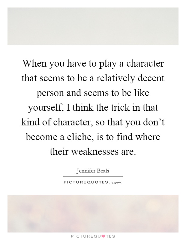 When you have to play a character that seems to be a relatively decent person and seems to be like yourself, I think the trick in that kind of character, so that you don't become a cliche, is to find where their weaknesses are Picture Quote #1