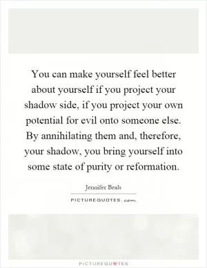 You can make yourself feel better about yourself if you project your shadow side, if you project your own potential for evil onto someone else. By annihilating them and, therefore, your shadow, you bring yourself into some state of purity or reformation Picture Quote #1
