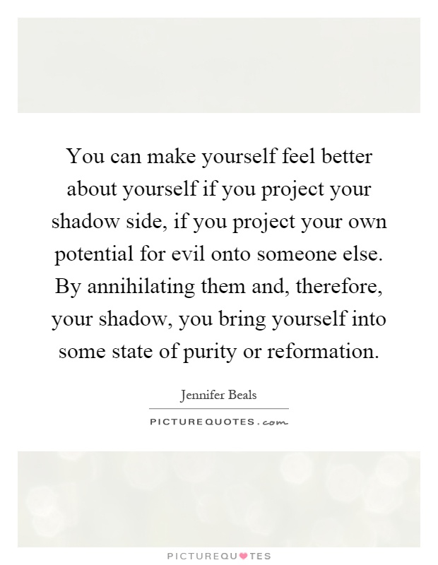 You can make yourself feel better about yourself if you project your shadow side, if you project your own potential for evil onto someone else. By annihilating them and, therefore, your shadow, you bring yourself into some state of purity or reformation Picture Quote #1