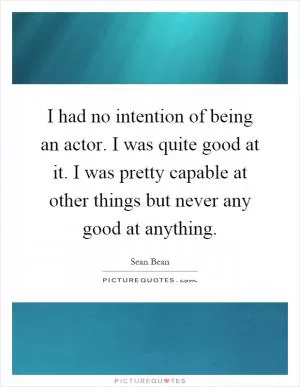 I had no intention of being an actor. I was quite good at it. I was pretty capable at other things but never any good at anything Picture Quote #1