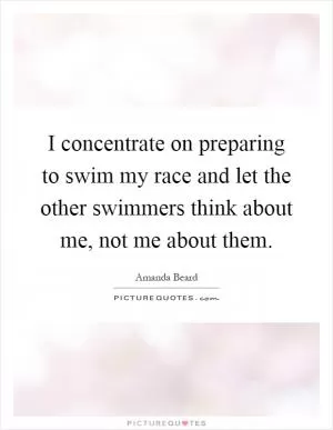 I concentrate on preparing to swim my race and let the other swimmers think about me, not me about them Picture Quote #1