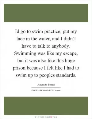 Id go to swim practice, put my face in the water, and I didn’t have to talk to anybody. Swimming was like my escape, but it was also like this huge prison because I felt like I had to swim up to peoples standards Picture Quote #1