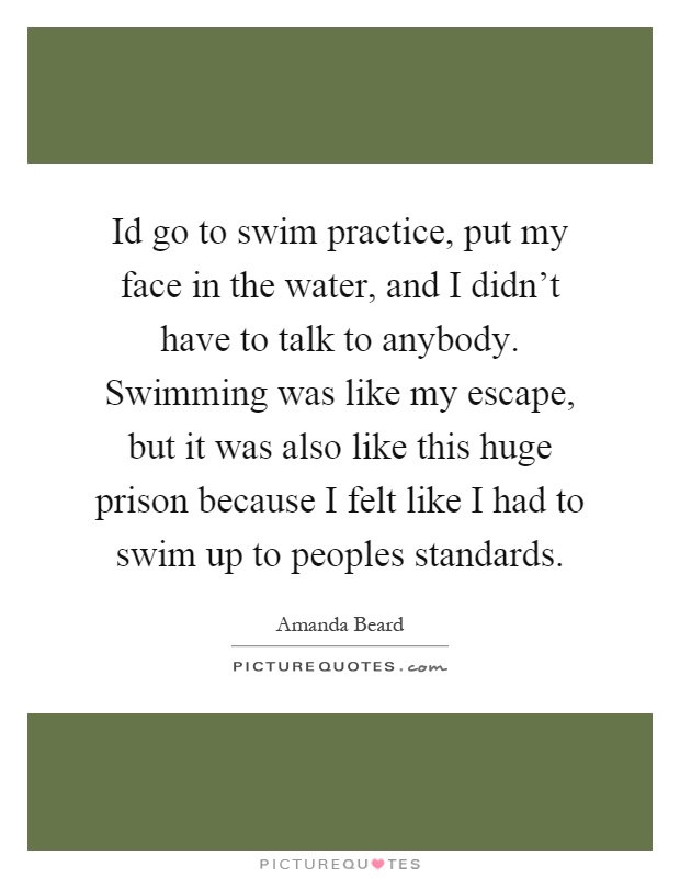 Id go to swim practice, put my face in the water, and I didn't have to talk to anybody. Swimming was like my escape, but it was also like this huge prison because I felt like I had to swim up to peoples standards Picture Quote #1