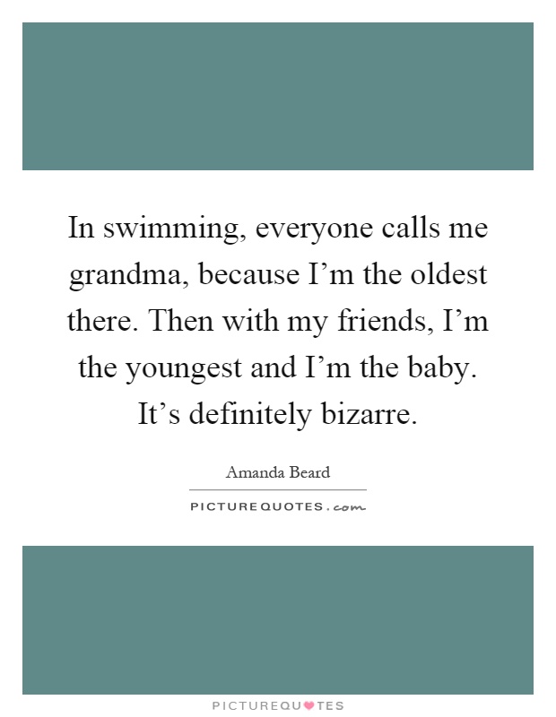 In swimming, everyone calls me grandma, because I'm the oldest there. Then with my friends, I'm the youngest and I'm the baby. It's definitely bizarre Picture Quote #1