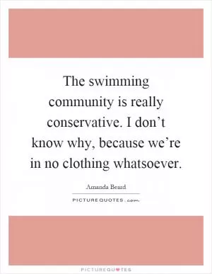 The swimming community is really conservative. I don’t know why, because we’re in no clothing whatsoever Picture Quote #1