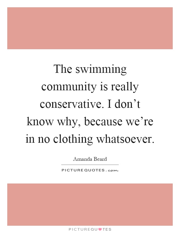 The swimming community is really conservative. I don't know why, because we're in no clothing whatsoever Picture Quote #1