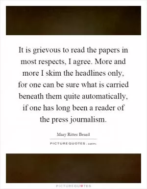 It is grievous to read the papers in most respects, I agree. More and more I skim the headlines only, for one can be sure what is carried beneath them quite automatically, if one has long been a reader of the press journalism Picture Quote #1
