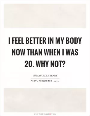 I feel better in my body now than when I was 20. Why not? Picture Quote #1