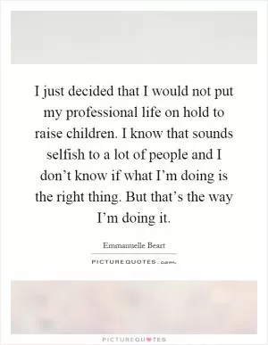 I just decided that I would not put my professional life on hold to raise children. I know that sounds selfish to a lot of people and I don’t know if what I’m doing is the right thing. But that’s the way I’m doing it Picture Quote #1