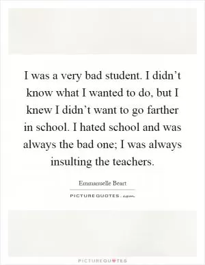 I was a very bad student. I didn’t know what I wanted to do, but I knew I didn’t want to go farther in school. I hated school and was always the bad one; I was always insulting the teachers Picture Quote #1