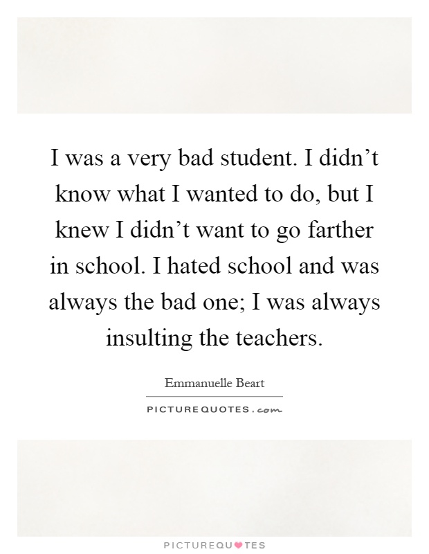 I was a very bad student. I didn't know what I wanted to do, but I knew I didn't want to go farther in school. I hated school and was always the bad one; I was always insulting the teachers Picture Quote #1