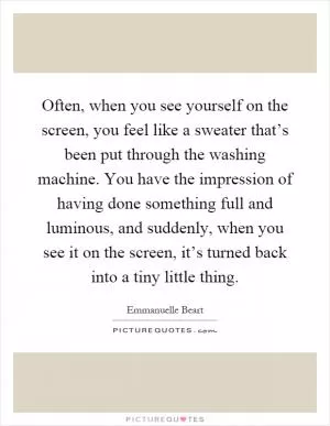 Often, when you see yourself on the screen, you feel like a sweater that’s been put through the washing machine. You have the impression of having done something full and luminous, and suddenly, when you see it on the screen, it’s turned back into a tiny little thing Picture Quote #1