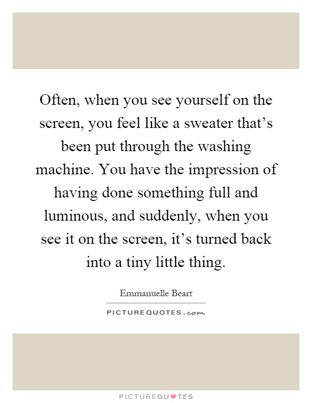 Often, when you see yourself on the screen, you feel like a sweater that's been put through the washing machine. You have the impression of having done something full and luminous, and suddenly, when you see it on the screen, it's turned back into a tiny little thing Picture Quote #1