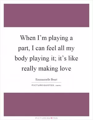 When I’m playing a part, I can feel all my body playing it; it’s like really making love Picture Quote #1