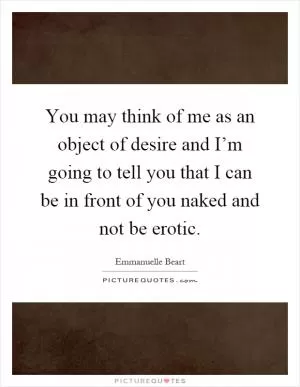 You may think of me as an object of desire and I’m going to tell you that I can be in front of you naked and not be erotic Picture Quote #1