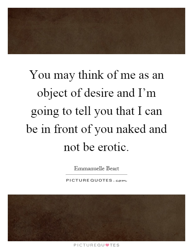 You may think of me as an object of desire and I'm going to tell you that I can be in front of you naked and not be erotic Picture Quote #1