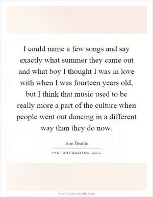 I could name a few songs and say exactly what summer they came out and what boy I thought I was in love with when I was fourteen years old, but I think that music used to be really more a part of the culture when people went out dancing in a different way than they do now Picture Quote #1