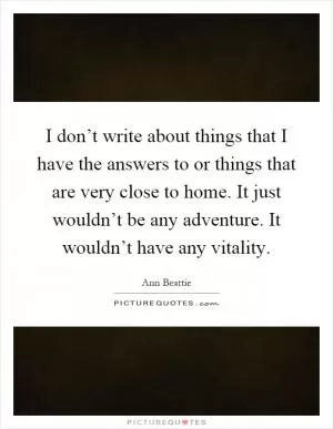 I don’t write about things that I have the answers to or things that are very close to home. It just wouldn’t be any adventure. It wouldn’t have any vitality Picture Quote #1