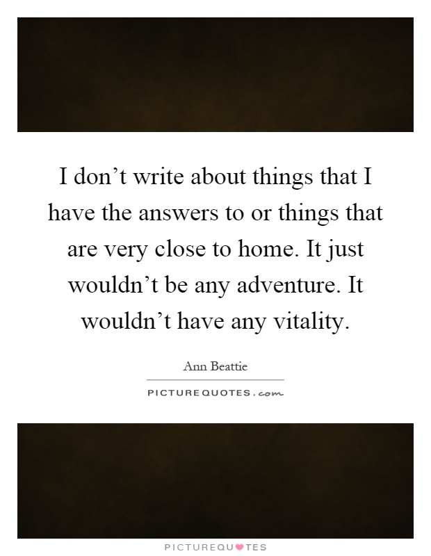 I don't write about things that I have the answers to or things that are very close to home. It just wouldn't be any adventure. It wouldn't have any vitality Picture Quote #1