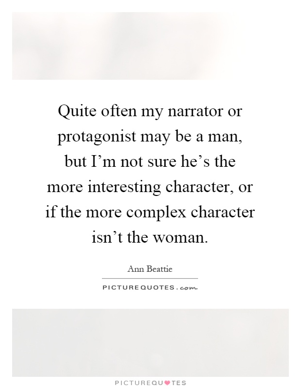 Quite often my narrator or protagonist may be a man, but I'm not sure he's the more interesting character, or if the more complex character isn't the woman Picture Quote #1