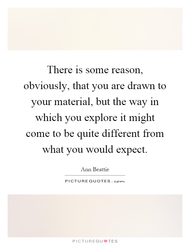 There is some reason, obviously, that you are drawn to your material, but the way in which you explore it might come to be quite different from what you would expect Picture Quote #1