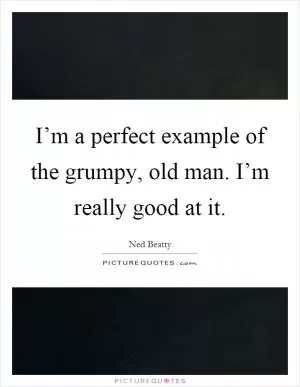 I’m a perfect example of the grumpy, old man. I’m really good at it Picture Quote #1