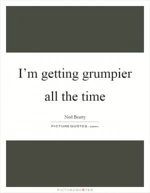 I’m getting grumpier all the time Picture Quote #1
