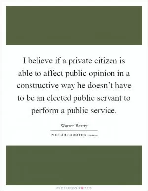 I believe if a private citizen is able to affect public opinion in a constructive way he doesn’t have to be an elected public servant to perform a public service Picture Quote #1