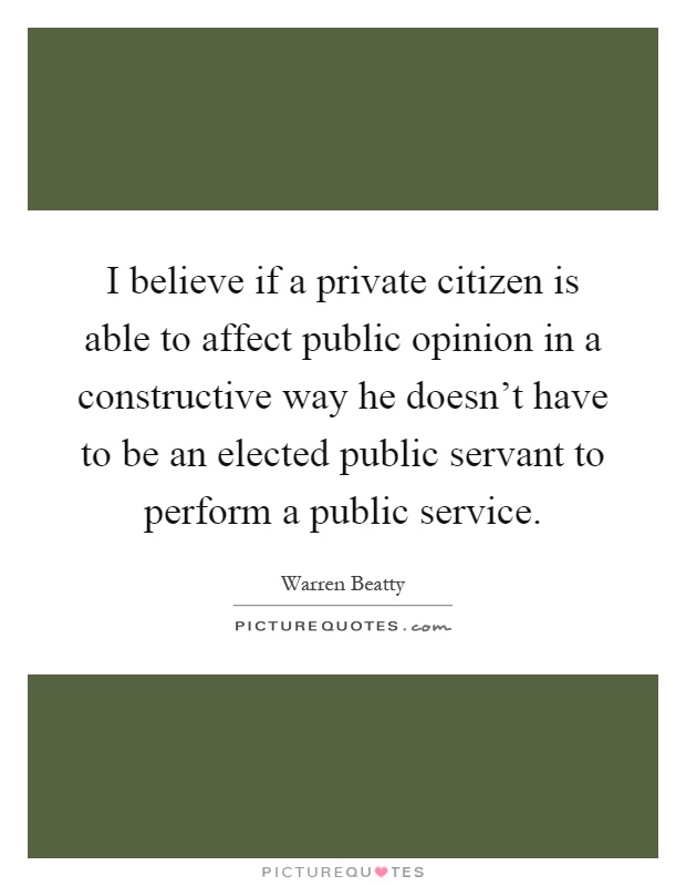 I believe if a private citizen is able to affect public opinion in a constructive way he doesn't have to be an elected public servant to perform a public service Picture Quote #1
