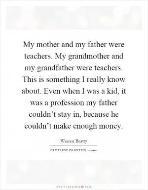 My mother and my father were teachers. My grandmother and my grandfather were teachers. This is something I really know about. Even when I was a kid, it was a profession my father couldn’t stay in, because he couldn’t make enough money Picture Quote #1