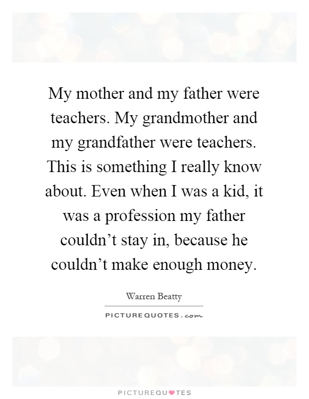 My mother and my father were teachers. My grandmother and my grandfather were teachers. This is something I really know about. Even when I was a kid, it was a profession my father couldn't stay in, because he couldn't make enough money Picture Quote #1