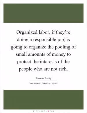 Organized labor, if they’re doing a responsible job, is going to organize the pooling of small amounts of money to protect the interests of the people who are not rich Picture Quote #1