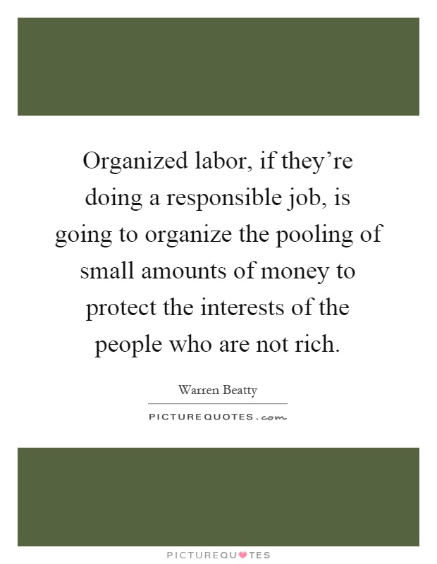 Organized labor, if they're doing a responsible job, is going to organize the pooling of small amounts of money to protect the interests of the people who are not rich Picture Quote #1