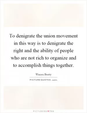 To denigrate the union movement in this way is to denigrate the right and the ability of people who are not rich to organize and to accomplish things together Picture Quote #1