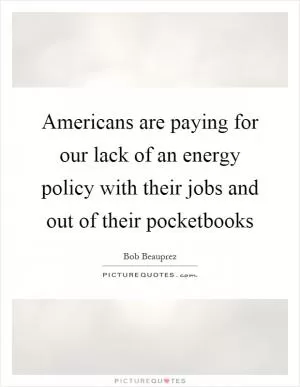Americans are paying for our lack of an energy policy with their jobs and out of their pocketbooks Picture Quote #1