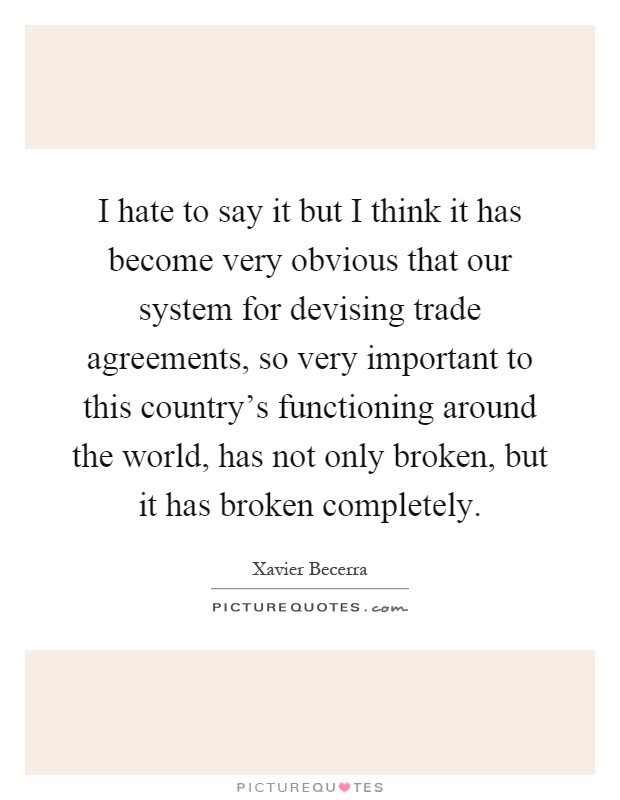 I hate to say it but I think it has become very obvious that our system for devising trade agreements, so very important to this country's functioning around the world, has not only broken, but it has broken completely Picture Quote #1