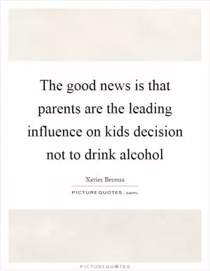 The good news is that parents are the leading influence on kids decision not to drink alcohol Picture Quote #1