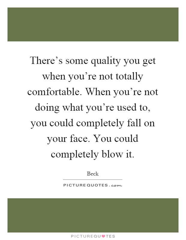 There's some quality you get when you're not totally comfortable. When you're not doing what you're used to, you could completely fall on your face. You could completely blow it Picture Quote #1