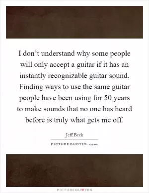 I don’t understand why some people will only accept a guitar if it has an instantly recognizable guitar sound. Finding ways to use the same guitar people have been using for 50 years to make sounds that no one has heard before is truly what gets me off Picture Quote #1