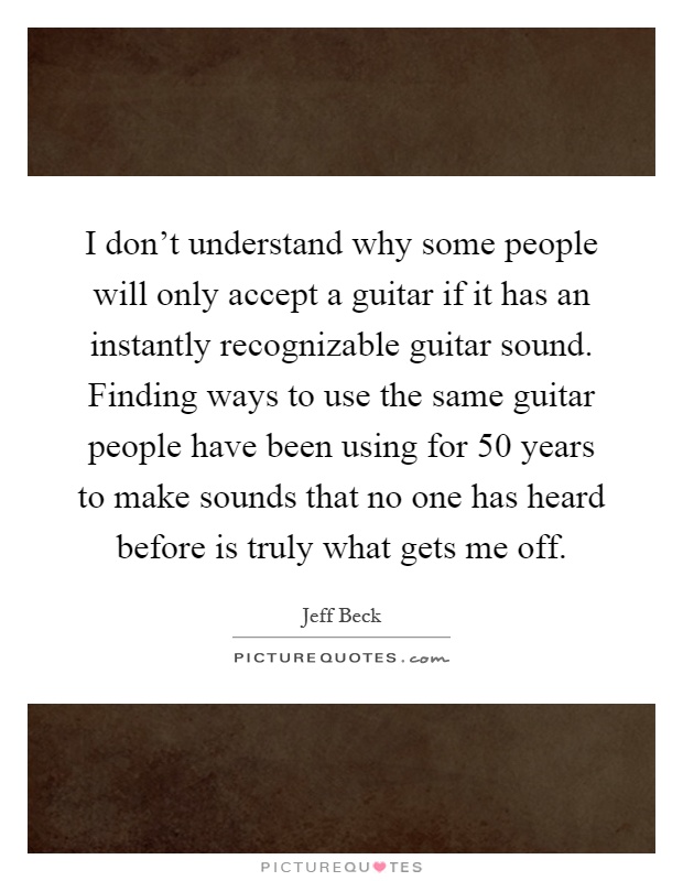 I don't understand why some people will only accept a guitar if it has an instantly recognizable guitar sound. Finding ways to use the same guitar people have been using for 50 years to make sounds that no one has heard before is truly what gets me off Picture Quote #1